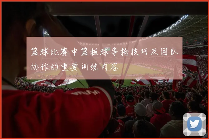 篮球比赛中篮板球争抢技巧及团队协作的重要训练内容