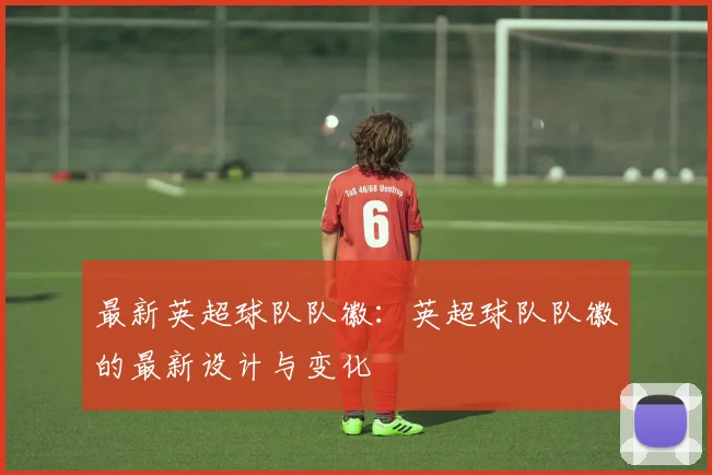 最新英超球队队徽：英超球队队徽的最新设计与变化