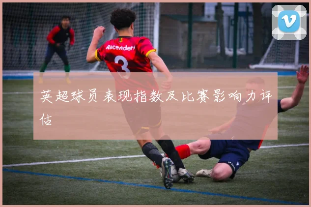 英超球员表现指数及比赛影响力评估