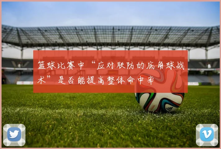 篮球比赛中“应对联防的底角球战术”是否能提高整体命中率