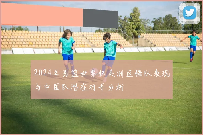 2024年男篮世界杯美洲区强队表现与中国队潜在对手分析