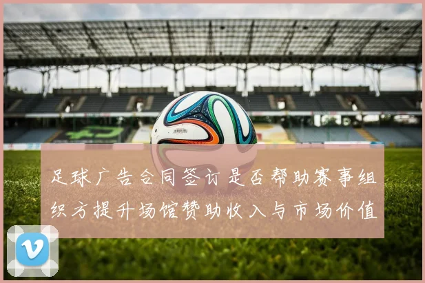 足球广告合同签订是否帮助赛事组织方提升场馆赞助收入与市场价值